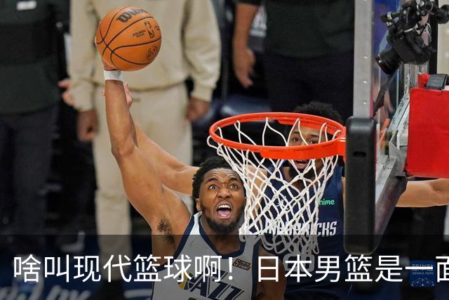 啥叫现代篮球啊！日本男篮是一面镜子 中国男篮落后就必然要挨打